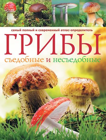 Грибы. Съедобные и несъедобные. Самый полный и современный атлас-определитель